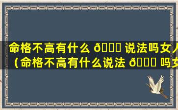 命格不高有什么 🐋 说法吗女人（命格不高有什么说法 🐅 吗女人的命运）